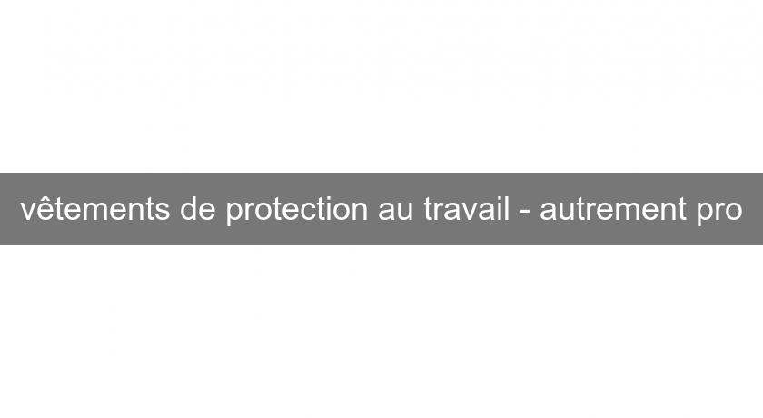 vêtements de protection au travail - autrement pro vêtements de protection au travail - autrement pro