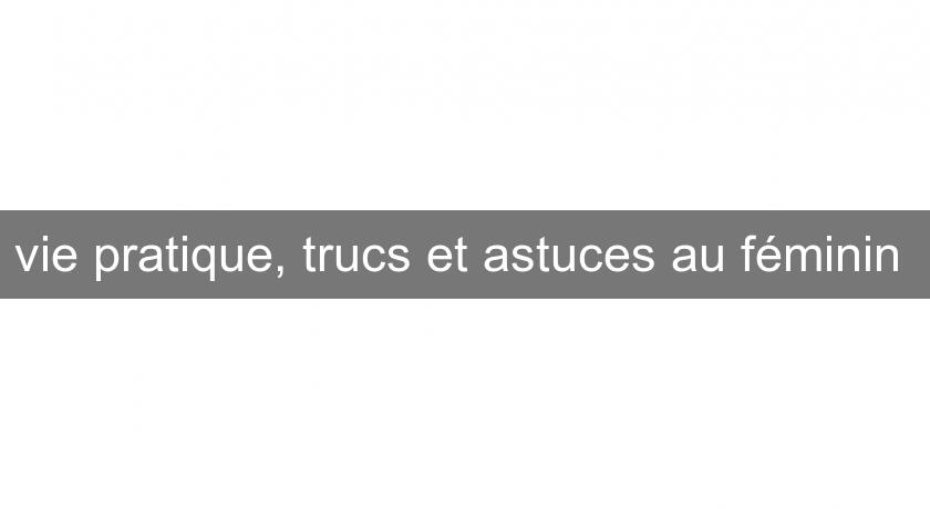 vie pratique, trucs et astuces au féminin vie pratique, trucs et astuces au féminin