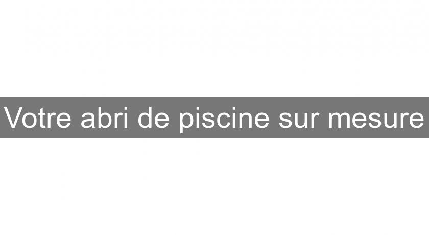 Votre abri de piscine sur mesure Votre abri de piscine sur mesure
