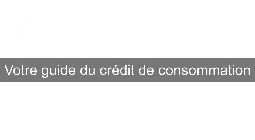 Votre guide du crédit de consommation Votre guide du crédit de consommation