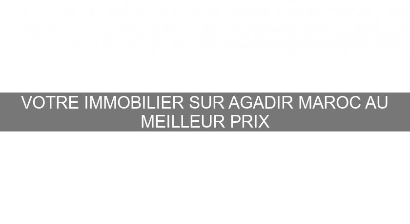 VOTRE IMMOBILIER SUR AGADIR MAROC AU MEILLEUR PRIX