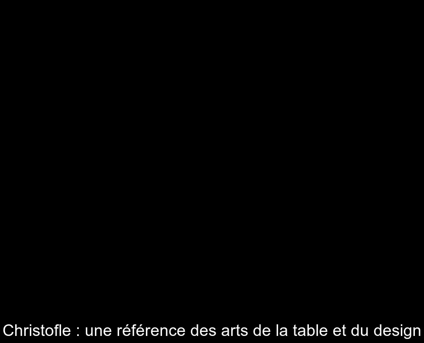 Christofle : une référence des arts de la table et du design Christofle : une référence des arts de la table et du design